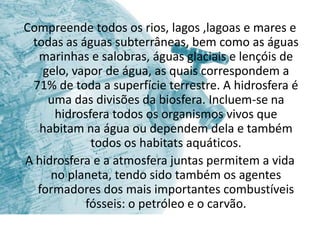 Compreende todos os rios, lagos ,lagoas e mares e
 todas as águas subterrâneas, bem como as águas
  marinhas e salobras, águas glaciais e lençóis de
   gelo, vapor de água, as quais correspondem a
 71% de toda a superfície terrestre. A hidrosfera é
    uma das divisões da biosfera. Incluem-se na
      hidrosfera todos os organismos vivos que
   habitam na água ou dependem dela e também
             todos os habitats aquáticos.
A hidrosfera e a atmosfera juntas permitem a vida
     no planeta, tendo sido também os agentes
  formadores dos mais importantes combustíveis
           fósseis: o petróleo e o carvão.
 