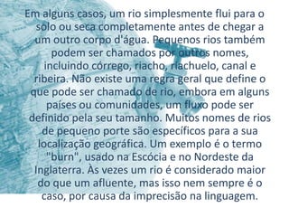 Em alguns casos, um rio simplesmente flui para o
   solo ou seca completamente antes de chegar a
  um outro corpo d'água. Pequenos rios também
       podem ser chamados por outros nomes,
     incluindo córrego, riacho, riachuelo, canal e
  ribeira. Não existe uma regra geral que define o
 que pode ser chamado de rio, embora em alguns
      países ou comunidades, um fluxo pode ser
 definido pela seu tamanho. Muitos nomes de rios
    de pequeno porte são específicos para a sua
   localização geográfica. Um exemplo é o termo
      "burn", usado na Escócia e no Nordeste da
  Inglaterra. Às vezes um rio é considerado maior
   do que um afluente, mas isso nem sempre é o
    caso, por causa da imprecisão na linguagem.
 