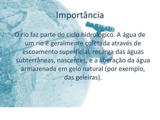 Importância
O rio faz parte do ciclo hidrológico. A água de
    um rio é geralmente coletada através de
   escoamento superficial, recarga das águas
subterrâneas, nascentes, e a liberação da água
  armazenada em gelo natural (por exemplo,
                  das geleiras).
 