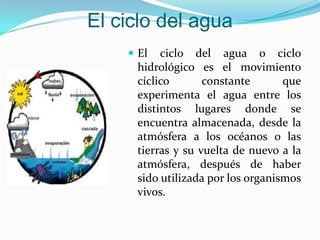 El ciclo del agua
     El  ciclo del agua o ciclo
     hidrológico es el movimiento
     cíclico       constante       que
     experimenta el agua entre los
     distintos lugares donde se
     encuentra almacenada, desde la
     atmósfera a los océanos o las
     tierras y su vuelta de nuevo a la
     atmósfera, después de haber
     sido utilizada por los organismos
     vivos.
 
