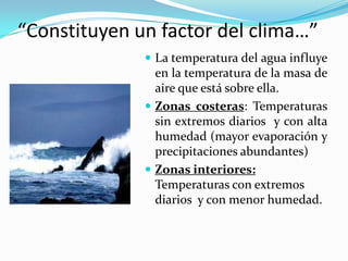 “Constituyen un factor del clima…”
               La temperatura del agua influye
                en la temperatura de la masa de
                aire que está sobre ella.
               Zonas costeras: Temperaturas
                sin extremos diarios y con alta
                humedad (mayor evaporación y
                precipitaciones abundantes)
               Zonas interiores:
                Temperaturas con extremos
                diarios y con menor humedad.
 