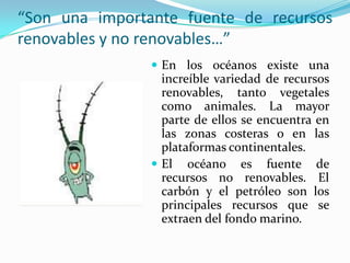 “Son una importante fuente de recursos
renovables y no renovables…”
                 En los océanos existe una
                  increíble variedad de recursos
                  renovables, tanto vegetales
                  como animales. La mayor
                  parte de ellos se encuentra en
                  las zonas costeras o en las
                  plataformas continentales.
                 El océano es fuente de
                  recursos no renovables. El
                  carbón y el petróleo son los
                  principales recursos que se
                  extraen del fondo marino.
 