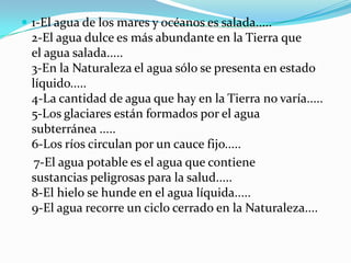  1-El agua de los mares y océanos es salada.....
  2-El agua dulce es más abundante en la Tierra que
  el agua salada.....
  3-En la Naturaleza el agua sólo se presenta en estado
  líquido.....
  4-La cantidad de agua que hay en la Tierra no varía.....
  5-Los glaciares están formados por el agua
  subterránea .....
  6-Los ríos circulan por un cauce fijo.....
   7-El agua potable es el agua que contiene
  sustancias peligrosas para la salud.....
  8-El hielo se hunde en el agua líquida.....
  9-El agua recorre un ciclo cerrado en la Naturaleza....
 
