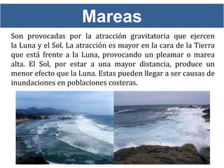 Mareas
Son provocadas por la atracción gravitatoria que ejercen
la Luna y el Sol. La atracción es mayor en la cara de la Tierra
que está frente a la Luna, provocando un pleamar o marea
alta. El Sol, por estar a una mayor distancia, produce un
menor efecto que la Luna. Estas pueden llegar a ser causas de
inundaciones en poblaciones costeras.
 