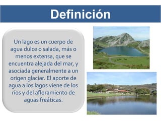 Definición
   Un lago es un cuerpo de
 agua dulce o salada, más o
    menos extensa, que se
encuentra alejada del mar, y
asociada generalmente a un
 origen glaciar. El aporte de
agua a los lagos viene de los
  ríos y del afloramiento de
        aguas freáticas.
 