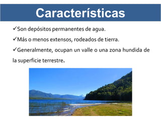 Características
Son depósitos permanentes de agua.
Más o menos extensos, rodeados de tierra.
Generalmente, ocupan un valle o una zona hundida de
la superficie terrestre.
 