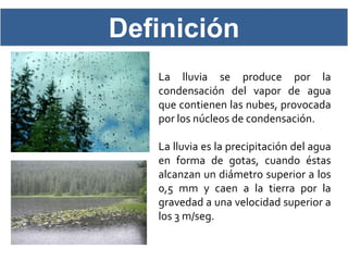Definición
   La lluvia se produce por la
   condensación del vapor de agua
   que contienen las nubes, provocada
   por los núcleos de condensación.

   La lluvia es la precipitación del agua
   en forma de gotas, cuando éstas
   alcanzan un diámetro superior a los
   0,5 mm y caen a la tierra por la
   gravedad a una velocidad superior a
   los 3 m/seg.
 