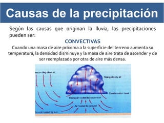 Causas de la precipitación
Según las causas que originan la lluvia, las precipitaciones
pueden ser:
                     CONVECTIVAS
  Cuando una masa de aire próxima a la superficie del terreno aumenta su
temperatura, la densidad disminuye y la masa de aire trata de ascender y de
               ser reemplazada por otra de aire más densa.
 