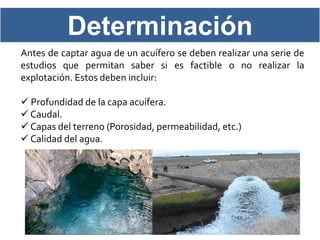 Determinación
Antes de captar agua de un acuífero se deben realizar una serie de
estudios que permitan saber si es factible o no realizar la
explotación. Estos deben incluir:

 Profundidad de la capa acuífera.
 Caudal.
 Capas del terreno (Porosidad, permeabilidad, etc.)
 Calidad del agua.
 