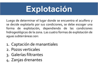 Explotación
Luego de determinar el lugar donde se encuentra el acuífero y
se decide explotarlo por sus condiciones, se debe escoger una
forma de explotación, dependiendo de las condiciones
hidrogeológicas de la zona. Las cuatro formas de explotación de
aguas subterráneas son:

1.   Captación de manantiales
2.   Pozos verticales
3.   Galerías filtrantes
4.   Zanjas drenantes
 