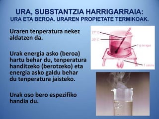 Uraren tenperatura nekez
aldatzen da.
Urak energia asko (beroa)
hartu behar du, tenperatura
handitzeko (berotzeko) eta
energia asko galdu behar
du tenperatura jaisteko.
Urak oso bero espezifiko
handia du.
 
