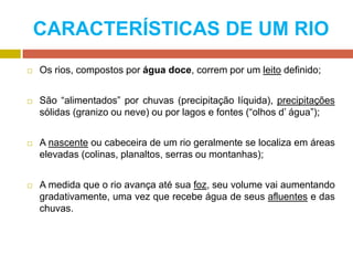 CARACTERÍSTICAS DE UM RIO
 Os rios, compostos por água doce, correm por um leito definido;
 São “alimentados” por chuvas (precipitação líquida), precipitações
sólidas (granizo ou neve) ou por lagos e fontes (“olhos d’ água”);
 A nascente ou cabeceira de um rio geralmente se localiza em áreas
elevadas (colinas, planaltos, serras ou montanhas);
 A medida que o rio avança até sua foz, seu volume vai aumentando
gradativamente, uma vez que recebe água de seus afluentes e das
chuvas.
 