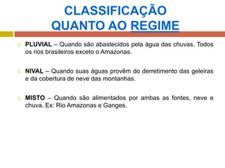 CLASSIFICAÇÃO
QUANTO AO REGIME
 PLUVIAL – Quando são abastecidos pela água das chuvas. Todos
os rios brasileiros exceto o Amazonas.
 NIVAL – Quando suas águas provêm do derretimento das geleiras
e da cobertura de neve das montanhas.
 MISTO – Quando são alimentados por ambas as fontes, neve e
chuva. Ex: Rio Amazonas e Ganges.
 