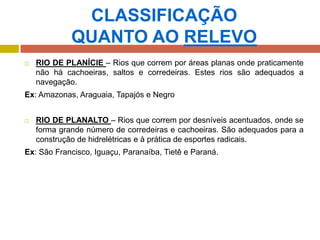 CLASSIFICAÇÃO
QUANTO AO RELEVO
 RIO DE PLANÍCIE – Rios que correm por áreas planas onde praticamente
não há cachoeiras, saltos e corredeiras. Estes rios são adequados a
navegação.
Ex: Amazonas, Araguaia, Tapajós e Negro
 RIO DE PLANALTO – Rios que correm por desníveis acentuados, onde se
forma grande número de corredeiras e cachoeiras. São adequados para a
construção de hidrelétricas e à prática de esportes radicais.
Ex: São Francisco, Iguaçu, Paranaíba, Tietê e Paraná.
 