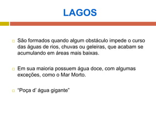 LAGOS
 São formados quando algum obstáculo impede o curso
das águas de rios, chuvas ou geleiras, que acabam se
acumulando em áreas mais baixas.
 Em sua maioria possuem água doce, com algumas
exceções, como o Mar Morto.
 “Poça d’ água gigante”
 