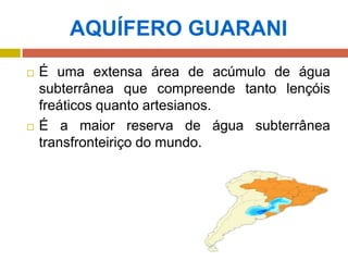 AQUÍFERO GUARANI
 É uma extensa área de acúmulo de água
subterrânea que compreende tanto lençóis
freáticos quanto artesianos.
 É a maior reserva de água subterrânea
transfronteiriço do mundo.
 