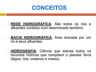 CONCEITOS
 REDE HIDROGRÁFICA: São todos os rios e
afluentes contidos num determinado território.
 BACIA HIDROGRÁFICA: Área drenada por um
rio e seus afluentes.
 HIDROGRAFIA: Ciência que estuda todos os
recursos hídricos que compõem o planeta Terra
(lagos, rios, oceanos e mares).
 