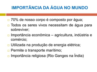 IMPORTÂNCIA DA ÁGUA NO MUNDO
 70% de nosso corpo é composto por água;
 Todos os seres vivos necessitam de água para
sobreviver;
 Importância econômica – agricultura, indústria e
comércio;
 Utilizada na produção de energia elétrica;
 Permite o transporte marítimo;
 Importância religiosa (Rio Ganges na Índia)
 