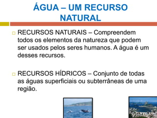 ÁGUA – UM RECURSO
NATURAL
 RECURSOS NATURAIS – Compreendem
todos os elementos da natureza que podem
ser usados pelos seres humanos. A água é um
desses recursos.
 RECURSOS HÍDRICOS – Conjunto de todas
as águas superficiais ou subterrâneas de uma
região.
 