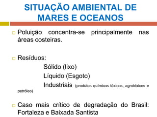 SITUAÇÃO AMBIENTAL DE
MARES E OCEANOS
 Poluição concentra-se principalmente nas
áreas costeiras.
 Resíduos:
Sólido (lixo)
Líquido (Esgoto)
Industriais (produtos químicos tóxicos, agrotóxicos e
petróleo)
 Caso mais crítico de degradação do Brasil:
Fortaleza e Baixada Santista
 