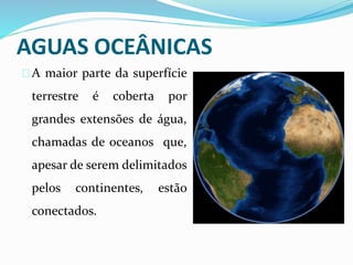 AGUAS OCEÂNICAS
A maior parte da superfície
terrestre é coberta por
grandes extensões de água,
chamadas de oceanos que,
apesar de serem delimitados
pelos continentes, estão
conectados.
 