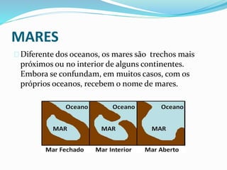 MARES
Diferente dos oceanos, os mares são trechos mais
próximos ou no interior de alguns continentes.
Embora se confundam, em muitos casos, com os
próprios oceanos, recebem o nome de mares.
 