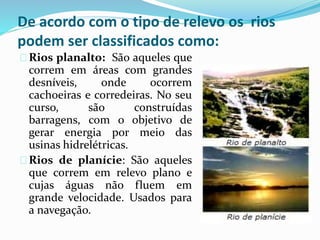 De acordo com o tipo de relevo os rios
podem ser classificados como:
Rios planalto: São aqueles que
correm em áreas com grandes
desníveis, onde ocorrem
cachoeiras e corredeiras. No seu
curso, são construídas
barragens, com o objetivo de
gerar energia por meio das
usinas hidrelétricas.
Rios de planície: São aqueles
que correm em relevo plano e
cujas águas não fluem em
grande velocidade. Usados para
a navegação.
 
