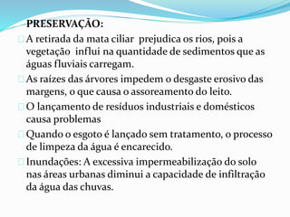PRESERVAÇÃO:
A retirada da mata ciliar prejudica os rios, pois a
vegetação influi na quantidade de sedimentos que as
águas fluviais carregam.
As raízes das árvores impedem o desgaste erosivo das
margens, o que causa o assoreamento do leito.
O lançamento de resíduos industriais e domésticos
causa problemas
Quando o esgoto é lançado sem tratamento, o processo
de limpeza da água é encarecido.
Inundações: A excessiva impermeabilização do solo
nas áreas urbanas diminui a capacidade de infiltração
da água das chuvas.
 