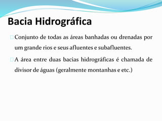 Bacia Hidrográfica
Conjunto de todas as áreas banhadas ou drenadas por
um grande rios e seus afluentes e subafluentes.
A área entre duas bacias hidrográficas é chamada de
divisor de águas (geralmente montanhas e etc.)
 