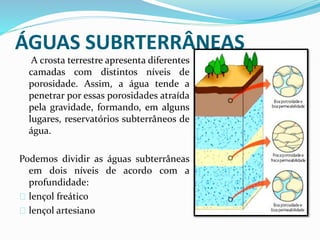ÁGUAS SUBRTERRÂNEAS
A crosta terrestre apresenta diferentes
camadas com distintos níveis de
porosidade. Assim, a água tende a
penetrar por essas porosidades atraída
pela gravidade, formando, em alguns
lugares, reservatórios subterrâneos de
água.
Podemos dividir as águas subterrâneas
em dois níveis de acordo com a
profundidade:
lençol freático
lençol artesiano
 