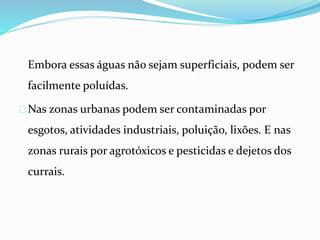 Embora essas águas não sejam superficiais, podem ser
facilmente poluídas.
Nas zonas urbanas podem ser contaminadas por
esgotos, atividades industriais, poluição, lixões. E nas
zonas rurais por agrotóxicos e pesticidas e dejetos dos
currais.
 