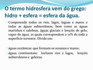 O termo hidrosfera vem do grego:
hidro + esfera = esfera da água.
Compreende todos os rios, lagos, lagoas e mares e
todas as águas subterrâneas, bem como as águas
marinhas e salobras, águas glaciais e lençóis de gelo,
vapor de água, as quais correspondem a 71% de toda a
superfície terrestre. Divide em:
águas oceânicas: que formam os oceanos e mares;
águas continentais: incluem rios e lagos, lençóis
subterrâneos e geleiras.
 