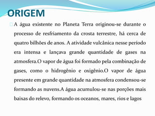 ORIGEM
A água existente no Planeta Terra originou-se durante o
processo de resfriamento da crosta terrestre, há cerca de
quatro bilhões de anos. A atividade vulcânica nesse período
era intensa e lançava grande quantidade de gases na
atmosfera.O vapor de água foi formado pela combinação de
gases, como o hidrogênio e oxigênio.O vapor de água
presente em grande quantidade na atmosfera condensou-se
formando as nuvens.A água acumulou-se nas porções mais
baixas do relevo, formando os oceanos, mares, rios e lagos
 