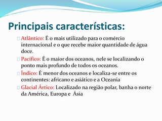 Principais características: 
Atlântico: É o mais utilizado para o comércio 
internacional e o que recebe maior quantidade de água 
doce. 
Pacífico: É o maior dos oceanos, nele se localizando o 
ponto mais profundo de todos os oceanos. 
Índico: É menor dos oceanos e localiza-se entre os 
continentes: africano e asiático e a Oceania 
Glacial Ártico: Localizado na região polar, banha o norte 
da América, Europa e Ásia 
 