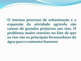 O intenso processo de urbanização e a 
expansão da atividade agrícola são 
causas de grandes prejuízos aos rios. O 
problema maior consiste no fato de que 
os rios são os principais fornecedores de 
água para o consumo humano 
 