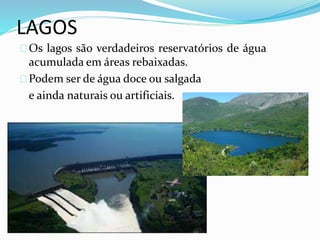LAGOS 
Os lagos são verdadeiros reservatórios de água 
acumulada em áreas rebaixadas. 
Podem ser de água doce ou salgada 
e ainda naturais ou artificiais. 
 