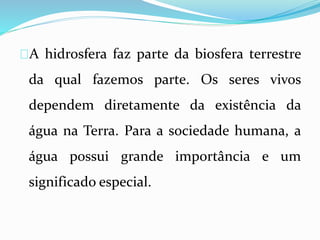 A hidrosfera faz parte da biosfera terrestre 
da qual fazemos parte. Os seres vivos 
dependem diretamente da existência da 
água na Terra. Para a sociedade humana, a 
água possui grande importância e um 
significado especial. 
 