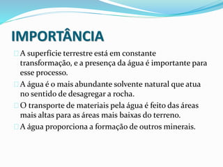 IMPORTÂNCIA 
A superfície terrestre está em constante 
transformação, e a presença da água é importante para 
esse processo. 
A água é o mais abundante solvente natural que atua 
no sentido de desagregar a rocha. 
O transporte de materiais pela água é feito das áreas 
mais altas para as áreas mais baixas do terreno. 
A água proporciona a formação de outros minerais. 
 