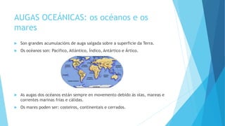 AUGAS OCEÁNICAS: os océanos e os
mares
 Son grandes acumulacións de auga salgada sobre a superficie da Terra.
 Os océanos son: Pacífico, Atlántico, Índico, Antártico e Ártico.
 As augas dos océanos están sempre en movemento debido ás olas, mareas e
correntes marinas frías e cálidas.
 Os mares poden ser: costeiros, continentais e cerrados.
 