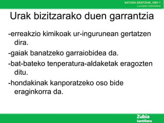 NATURA ZIENTZIAK, DBH 1
Lurraren hidrosfera
Urak bizitzarako duen garrantzia
-erreakzio kimikoak ur-ingurunean gertatzen
dira.
-gaiak banatzeko garraiobidea da.
-bat-bateko tenperatura-aldaketak eragozten
ditu.
-hondakinak kanporatzeko oso bide
eraginkorra da.
 