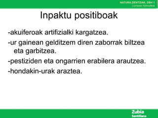 NATURA ZIENTZIAK, DBH 1
Lurraren hidrosfera
Inpaktu positiboak
-akuiferoak artifizialki kargatzea.
-ur gainean gelditzem diren zaborrak biltzea
eta garbitzea.
-pestiziden eta ongarrien erabilera arautzea.
-hondakin-urak araztea.
 