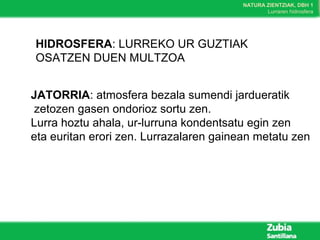NATURA ZIENTZIAK, DBH 1
Lurraren hidrosfera
HIDROSFERA: LURREKO UR GUZTIAK
OSATZEN DUEN MULTZOA
JATORRIA: atmosfera bezala sumendi jardueratik
zetozen gasen ondorioz sortu zen.
Lurra hoztu ahala, ur-lurruna kondentsatu egin zen
eta euritan erori zen. Lurrazalaren gainean metatu zen
 