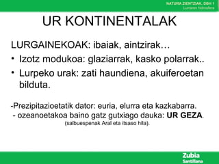 NATURA ZIENTZIAK, DBH 1
Lurraren hidrosfera
UR KONTINENTALAK
LURGAINEKOAK: ibaiak, aintzirak…
• Izotz modukoa: glaziarrak, kasko polarrak..
• Lurpeko urak: zati haundiena, akuiferoetan
bilduta.
-Prezipitazioetatik dator: euria, elurra eta kazkabarra.
- ozeanoetakoa baino gatz gutxiago dauka: UR GEZA.
(salbuespenak Aral eta itsaso hila).
 