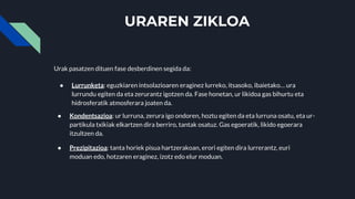 URAREN ZIKLOA
Urak pasatzen dituen fase desberdinen segida da:
● Lurrunketa: eguzkiaren intsolazioaren eraginez lurreko, itsasoko, ibaietako… ura
lurrundu egiten da eta zerurantz igotzen da. Fase honetan, ur likidoa gas bihurtu eta
hidrosferatik atmosferara joaten da.
● Kondentsazioa: ur lurruna, zerura igo ondoren, hoztu egiten da eta lurruna osatu, eta ur-
partikula txikiak elkartzen dira berriro, tantak osatuz. Gas egoeratik, likido egoerara
itzultzen da.
● Prezipitazioa: tanta horiek pisua hartzerakoan, erori egiten dira lurrerantz, euri
moduan edo, hotzaren eraginez, izotz edo elur moduan.
 