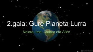 2.gaia: Gure Planeta Lurra
Naiara, Irati, Andrea eta Ailen
 