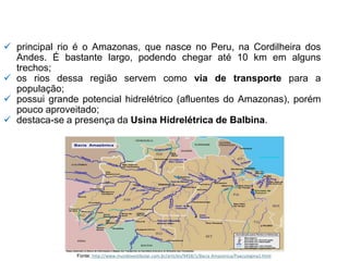 ✓ principal rio é o Amazonas, que nasce no Peru, na Cordilheira dos
Andes. É bastante largo, podendo chegar até 10 km em alguns
trechos;
✓ os rios dessa região servem como via de transporte para a
população;
✓ possui grande potencial hidrelétrico (afluentes do Amazonas), porém
pouco aproveitado;
✓ destaca-se a presença da Usina Hidrelétrica de Balbina.
Fonte: http://www.mundovestibular.com.br/articles/9458/1/Bacia Amazonica/Paacutegina1.html
 