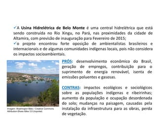 ✓A Usina Hidrelétrica de Belo Monte é uma central hidrelétrica que está
sendo construída no Rio Xingu, no Pará, nas proximidades da cidade de
Altamira, com previsão de inauguração para Fevereiro de 2015;
✓o projeto encontrou forte oposição de ambientalistas brasileiros e
internacionais e de algumas comunidades indígenas locais, pois não considera
os impactos socioambientais.
PRÓS: desenvolvimento econômico do Brasil,
geração de empregos, contribuição para o
suprimento de energia renovável, isenta de
emissões poluentes e gasosas.
CONTRAS: impactos ecológicos e sociológicos
sobre as populações indígenas e ribeirinhas;
aumento da população e ocupação desordenada
do solo; mudanças na paisagem, causadas pela
instalação da infraestrutura para as obras, perda
de vegetação.
Imagem: Washington Melo / Creative Commons
Attribution-Share Alike 3.0 Unported.
 