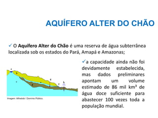 ✓ O Aquífero Alter do Chão é uma reserva de água subterrânea
localizada sob os estados do Pará, Amapá e Amazonas;
✓a capacidade ainda não foi
devidamente estabelecida,
mas dados preliminares
apontam um volume
estimado de 86 mil km³ de
água doce suficiente para
abastecer 100 vezes toda a
população mundial.
AQUÍFERO ALTER DO CHÃO
Imagem: Alfredobi / Domínio Público.
 