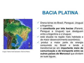 BACIA PLATINA
✓ Drena terras do Brasil, Paraguai, Uruguai
e Argentina;
✓ é constituída por três bacias (Paraná,
Paraguai e Uruguai) que deságuam
entre a Argentina e o Uruguai;
✓ está situada na região mais habitada e
de maior desenvolvimento econômico;
✓ produz a maior parte da energia
consumida no Brasil e tende a
transformar-se em importante meio de
comunicação e de transporte entre os
outros países do Mercosul que dividem
as suas águas.
Imagem: Nathan Sodré Salvatierra / Domínio Público.
 