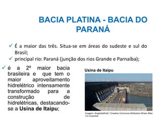 ✓ é a 2º maior bacia
brasileira e que tem o
maior aproveitamento
hidrelétrico intensamente
transformado para a
construção de
hidrelétricas, destacando-
se a Usina de Itaipu;
BACIA PLATINA - BACIA DO
PARANÁ
✓ É a maior das três. Situa-se em áreas do sudeste e sul do
Brasil;
✓ principal rio: Paraná (junção dos rios Grande e Parnaíba);
Usina de Itaipu
Imagem: Angeloleithold / Creative Commons Attribution-Share Alike
3.0 Unported.
 